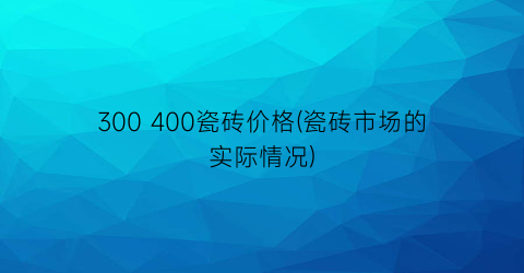300 400瓷砖价格(瓷砖市场的实际情况)